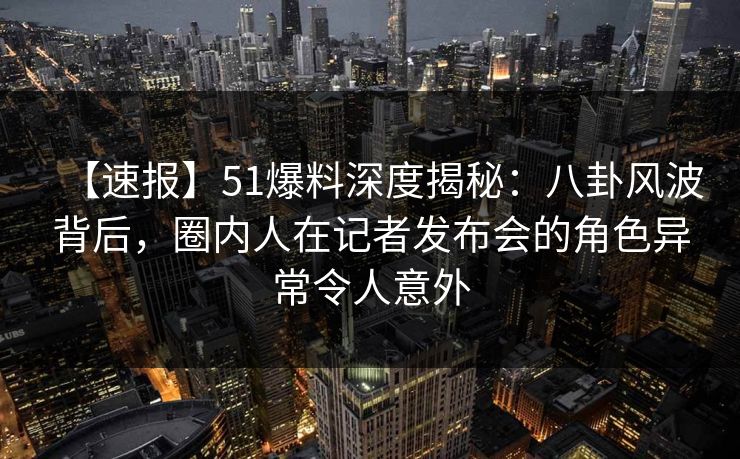 【速报】51爆料深度揭秘：八卦风波背后，圈内人在记者发布会的角色异常令人意外