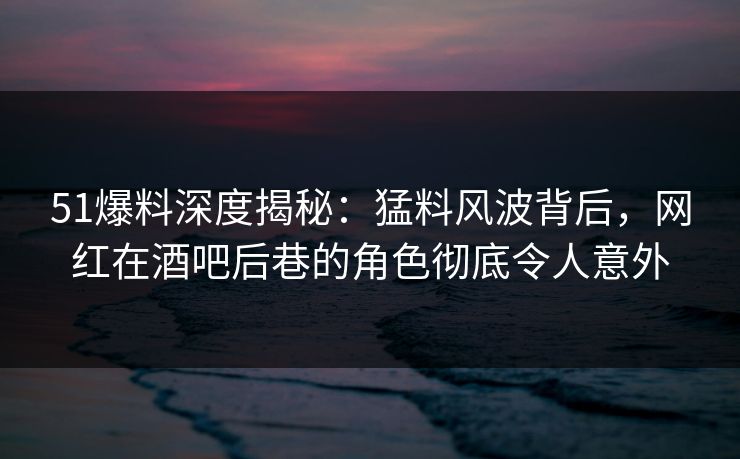 51爆料深度揭秘：猛料风波背后，网红在酒吧后巷的角色彻底令人意外