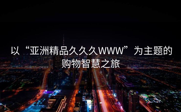 以“亚洲精品久久久WWW”为主题的购物智慧之旅