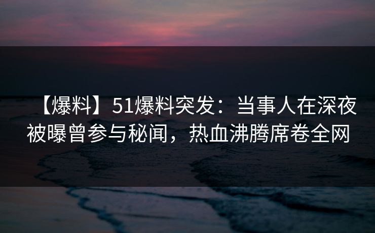 【爆料】51爆料突发：当事人在深夜被曝曾参与秘闻，热血沸腾席卷全网