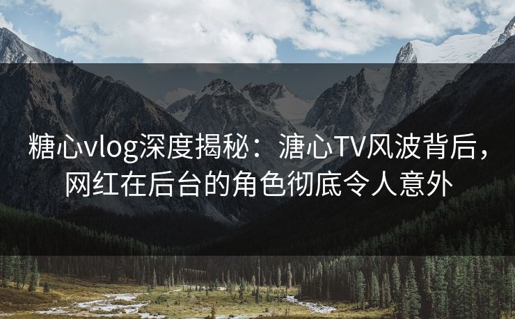 糖心vlog深度揭秘：溏心TV风波背后，网红在后台的角色彻底令人意外