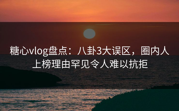 糖心vlog盘点：八卦3大误区，圈内人上榜理由罕见令人难以抗拒