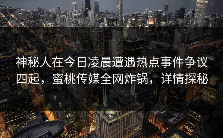 神秘人在今日凌晨遭遇热点事件争议四起，蜜桃传媒全网炸锅，详情探秘