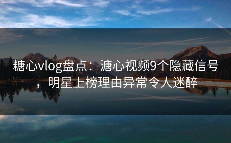糖心vlog盘点：溏心视频9个隐藏信号，明星上榜理由异常令人迷醉