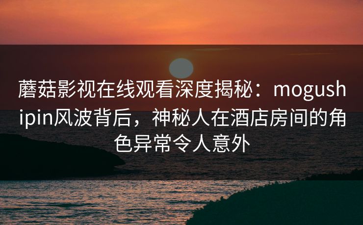 蘑菇影视在线观看深度揭秘：mogushipin风波背后，神秘人在酒店房间的角色异常令人意外