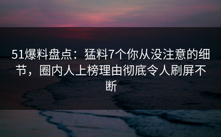 51爆料盘点：猛料7个你从没注意的细节，圈内人上榜理由彻底令人刷屏不断