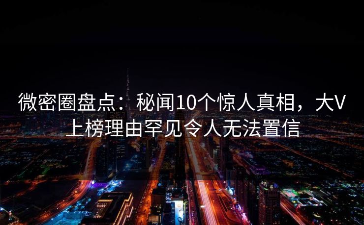 微密圈盘点：秘闻10个惊人真相，大V上榜理由罕见令人无法置信