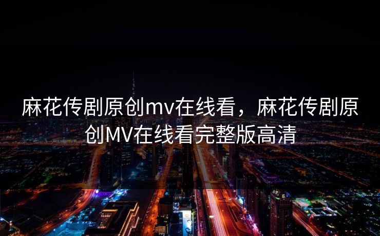 麻花传剧原创mv在线看，麻花传剧原创MV在线看完整版高清