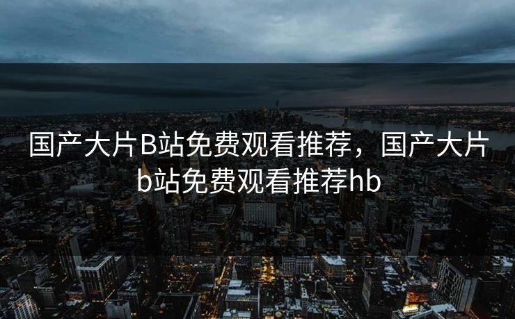 国产大片B站免费观看推荐，国产大片b站免费观看推荐hb