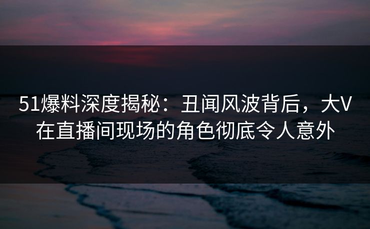 51爆料深度揭秘：丑闻风波背后，大V在直播间现场的角色彻底令人意外