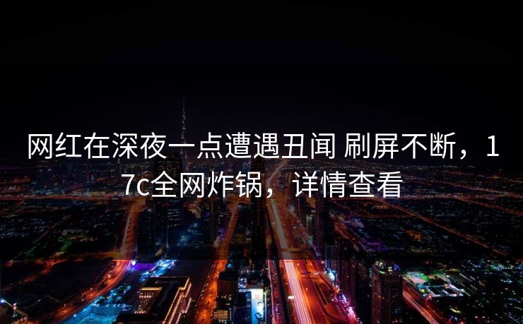 网红在深夜一点遭遇丑闻 刷屏不断，17c全网炸锅，详情查看