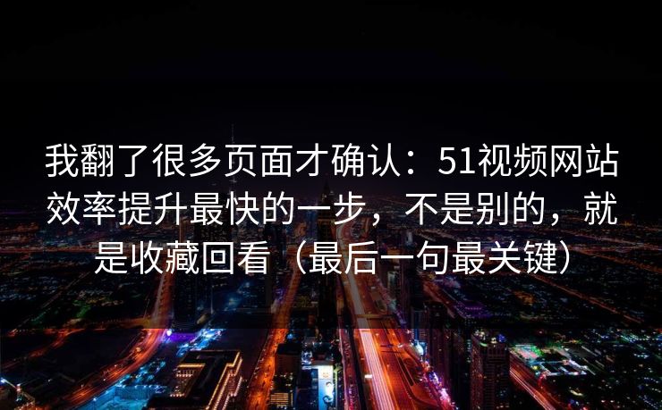我翻了很多页面才确认：51视频网站效率提升最快的一步，不是别的，就是收藏回看（最后一句最关键）
