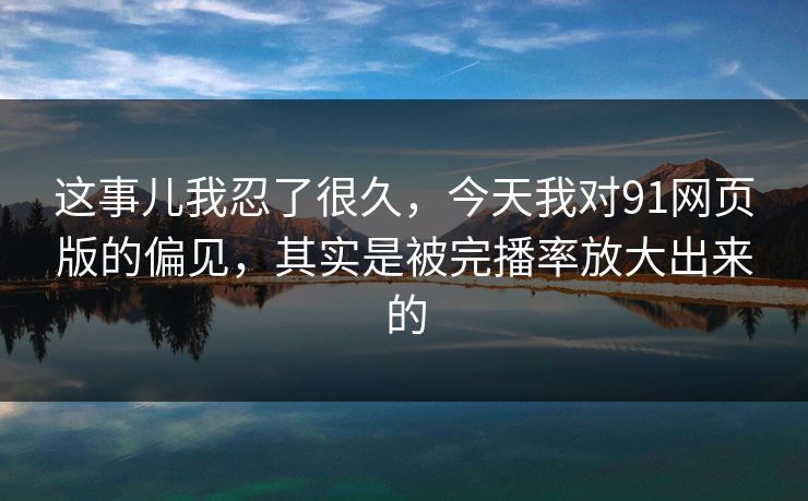 这事儿我忍了很久，今天我对91网页版的偏见，其实是被完播率放大出来的