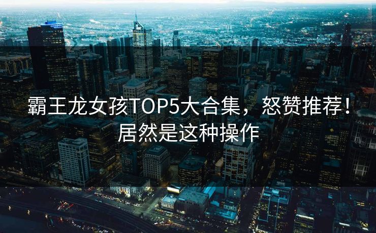 霸王龙女孩TOP5大合集，怒赞推荐！居然是这种操作