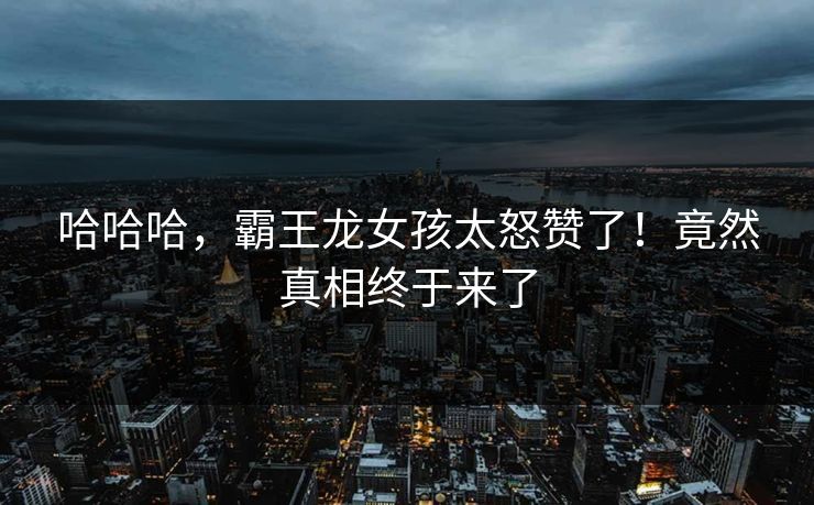 哈哈哈，霸王龙女孩太怒赞了！竟然真相终于来了