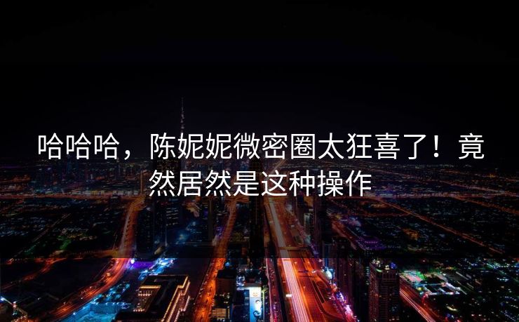 哈哈哈，陈妮妮微密圈太狂喜了！竟然居然是这种操作