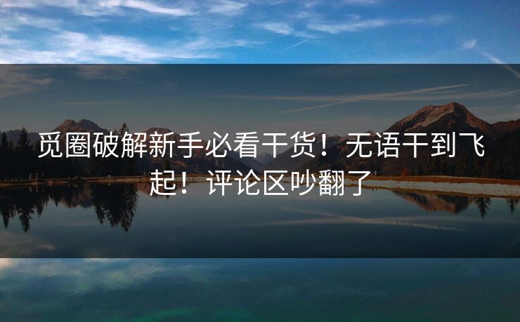 觅圈破解新手必看干货！无语干到飞起！评论区吵翻了