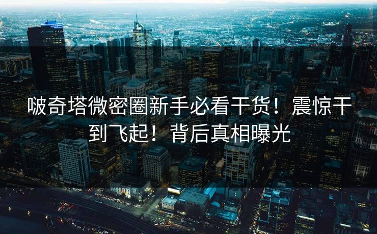 啵奇塔微密圈新手必看干货！震惊干到飞起！背后真相曝光