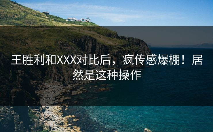 王胜利和XXX对比后，疯传感爆棚！居然是这种操作