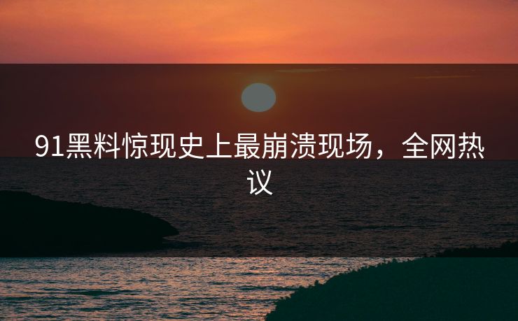 91黑料惊现史上最崩溃现场，全网热议