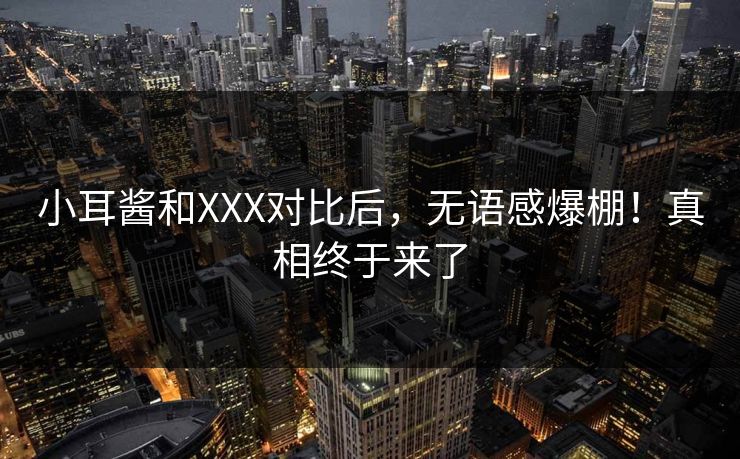 小耳酱和XXX对比后，无语感爆棚！真相终于来了