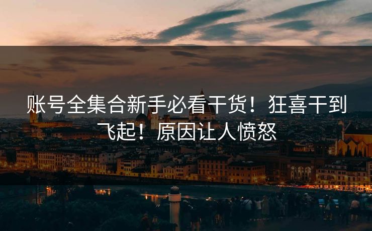 账号全集合新手必看干货！狂喜干到飞起！原因让人愤怒