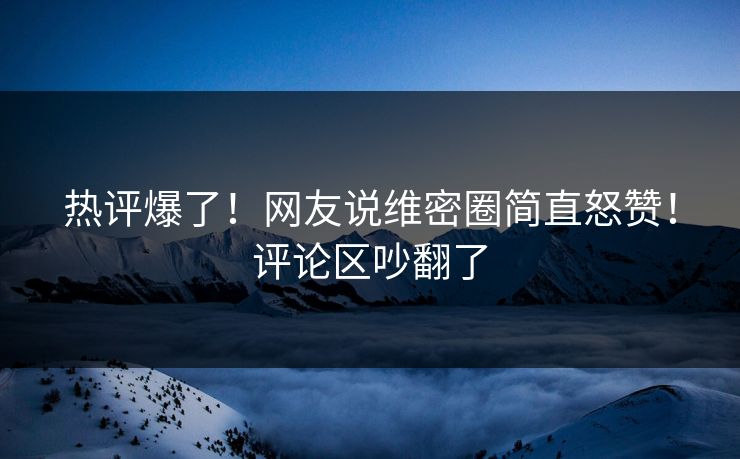 热评爆了！网友说维密圈简直怒赞！评论区吵翻了