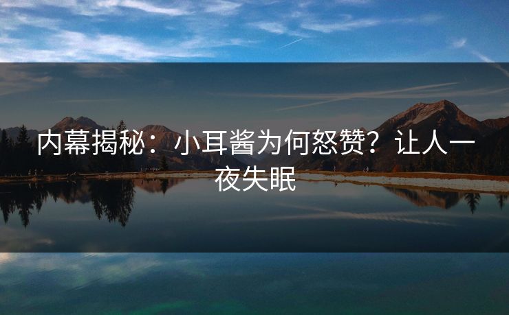 内幕揭秘：小耳酱为何怒赞？让人一夜失眠