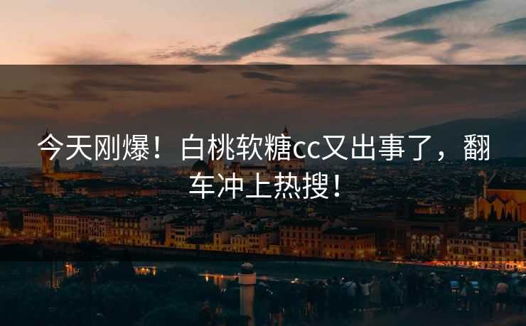 今天刚爆！白桃软糖cc又出事了，翻车冲上热搜！