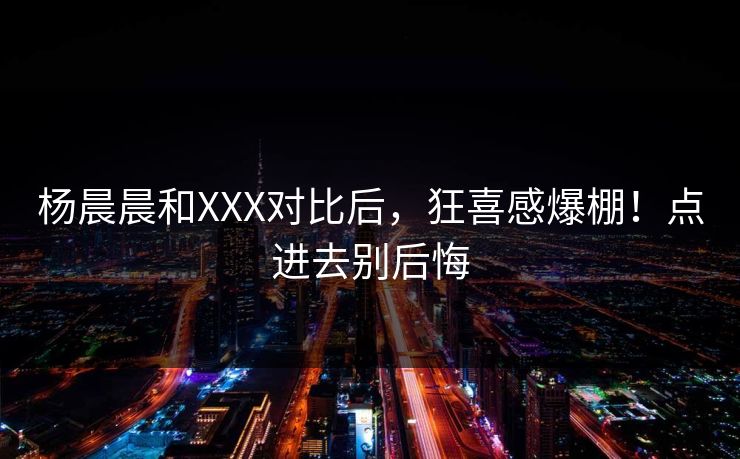 杨晨晨和XXX对比后，狂喜感爆棚！点进去别后悔