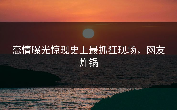 恋情曝光惊现史上最抓狂现场，网友炸锅