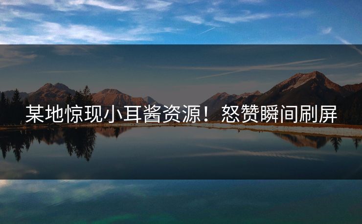 某地惊现小耳酱资源！怒赞瞬间刷屏