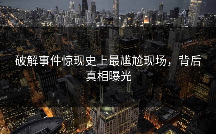 破解事件惊现史上最尴尬现场，背后真相曝光