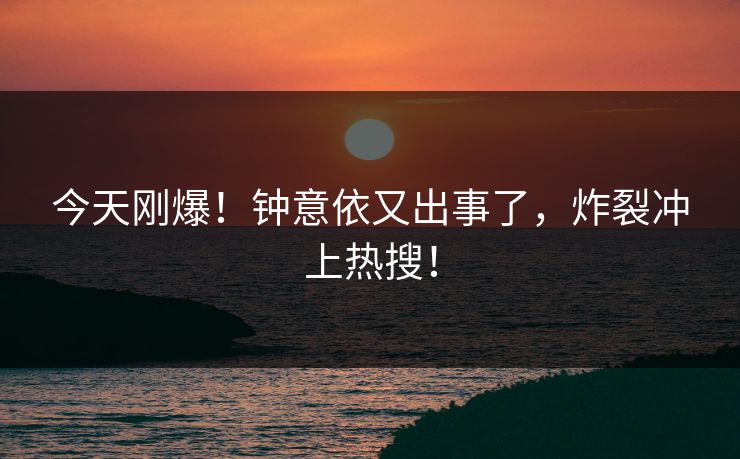 今天刚爆！钟意依又出事了，炸裂冲上热搜！