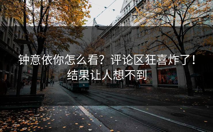 钟意依你怎么看？评论区狂喜炸了！结果让人想不到