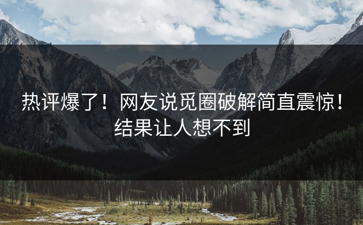 热评爆了！网友说觅圈破解简直震惊！结果让人想不到