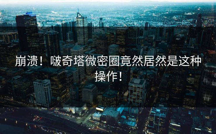 崩溃！啵奇塔微密圈竟然居然是这种操作！