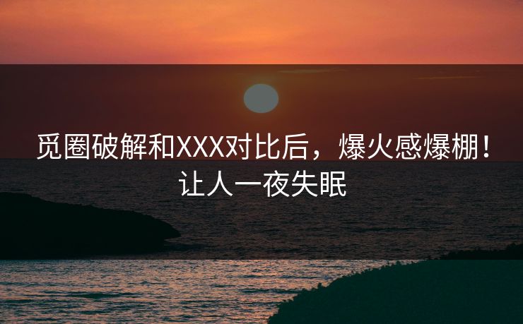 觅圈破解和XXX对比后，爆火感爆棚！让人一夜失眠