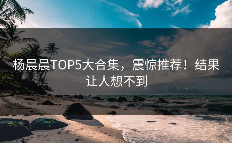 杨晨晨TOP5大合集，震惊推荐！结果让人想不到