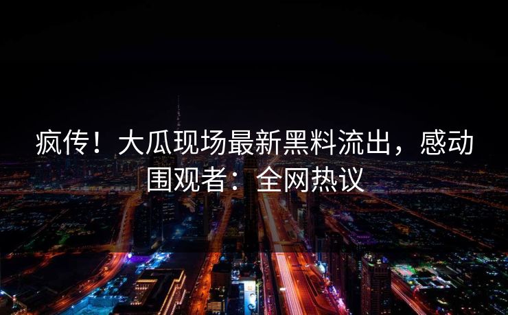 疯传！大瓜现场最新黑料流出，感动围观者：全网热议