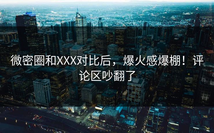 微密圈和XXX对比后，爆火感爆棚！评论区吵翻了