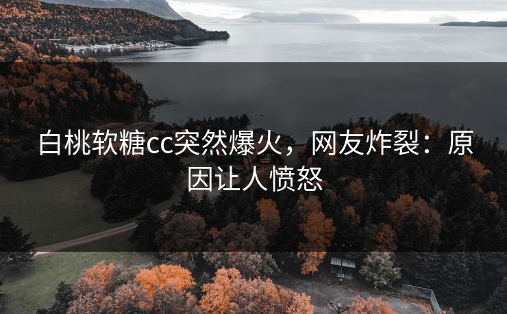 白桃软糖cc突然爆火，网友炸裂：原因让人愤怒