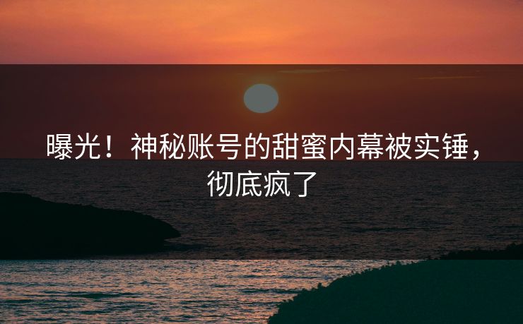 曝光！神秘账号的甜蜜内幕被实锤，彻底疯了