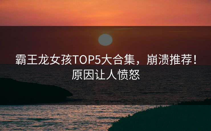 霸王龙女孩TOP5大合集，崩溃推荐！原因让人愤怒