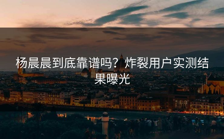 杨晨晨到底靠谱吗？炸裂用户实测结果曝光