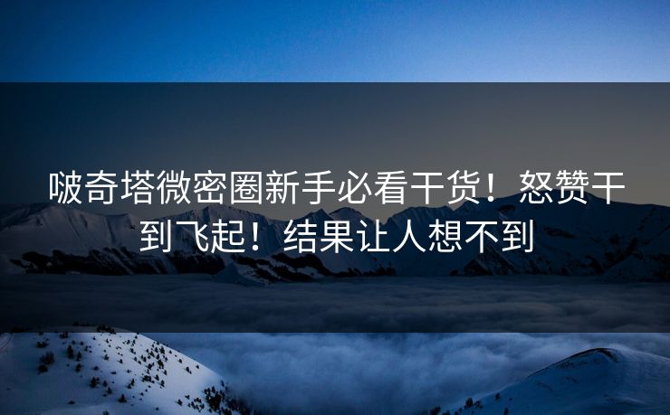 啵奇塔微密圈新手必看干货！怒赞干到飞起！结果让人想不到