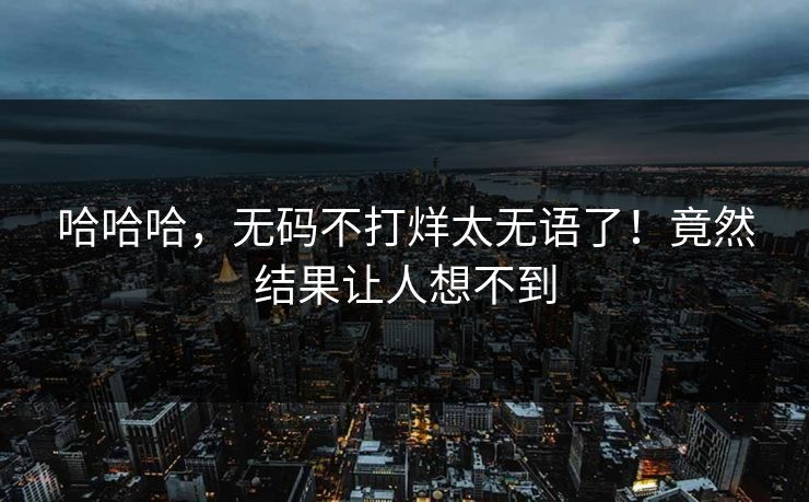 哈哈哈，无码不打烊太无语了！竟然结果让人想不到