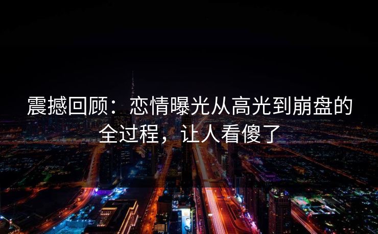 震撼回顾：恋情曝光从高光到崩盘的全过程，让人看傻了