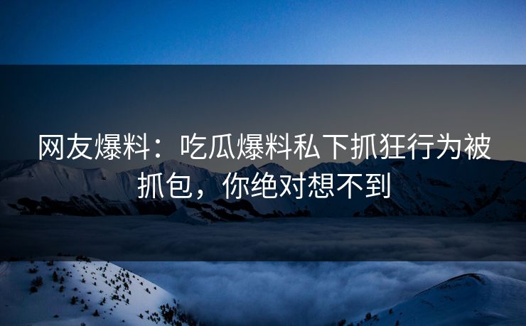 网友爆料：吃瓜爆料私下抓狂行为被抓包，你绝对想不到