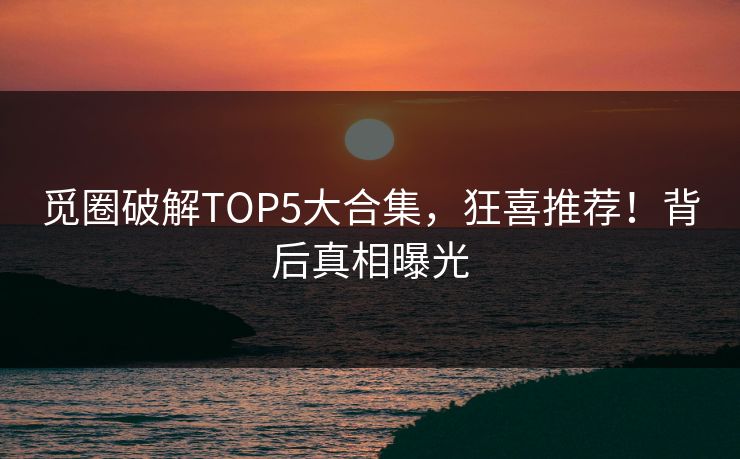 觅圈破解TOP5大合集，狂喜推荐！背后真相曝光